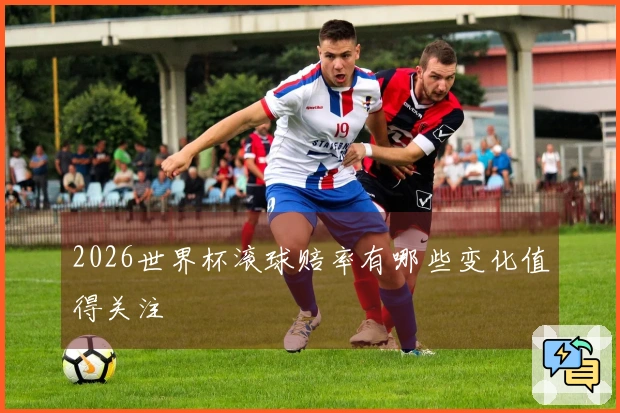 2026世界杯滚球赔率有哪些变化值得关注