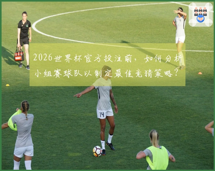 2026世界杯官方投注前，如何分析小组赛球队以制定最佳竞猜策略？